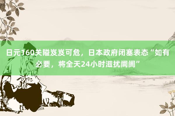 日元160关隘岌岌可危，日本政府闭塞表态“如有必要，将全天24小时滋扰阛阓”