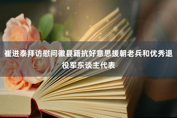 崔进泰拜访慰问徽县籍抗好意思援朝老兵和优秀退役军东谈主代表