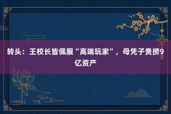 转头：王校长皆佩服“高端玩家”，母凭子贵捞9亿资产