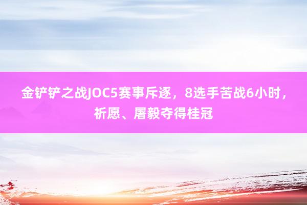 金铲铲之战JOC5赛事斥逐，8选手苦战6小时，祈愿、屠毅夺得桂冠