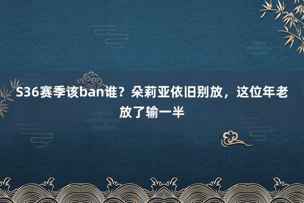 S36赛季该ban谁？朵莉亚依旧别放，这位年老放了输一半