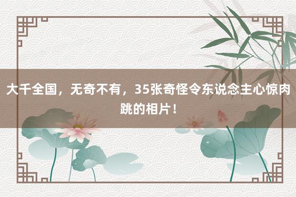 大千全国，无奇不有，35张奇怪令东说念主心惊肉跳的相片！