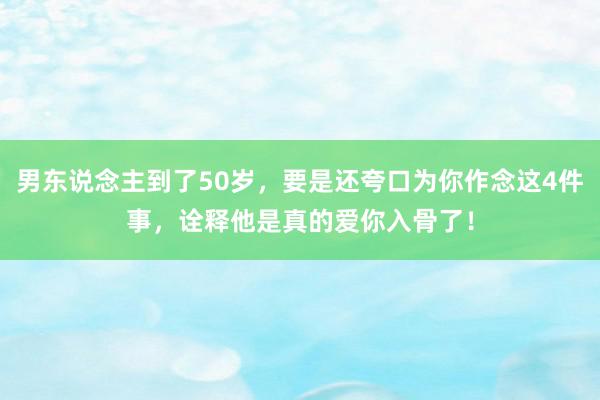 男东说念主到了50岁，要是还夸口为你作念这4件事，诠释他是真的爱你入骨了！