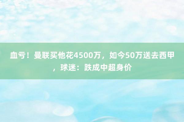 血亏！曼联买他花4500万，如今50万送去西甲，球迷：跌成中超身价