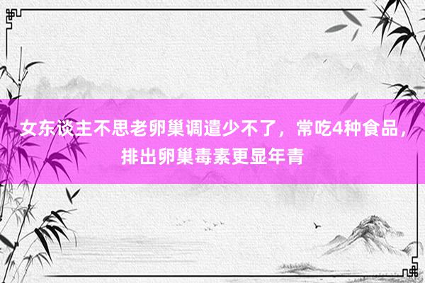 女东谈主不思老卵巢调遣少不了，常吃4种食品，排出卵巢毒素更显年青