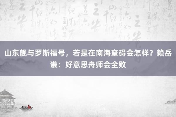 山东舰与罗斯福号，若是在南海窒碍会怎样？赖岳谦：好意思舟师会全败