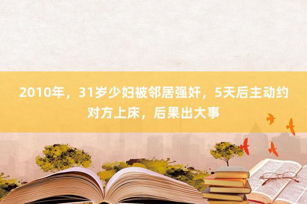 2010年，31岁少妇被邻居强奸，5天后主动约对方上床，后果出大事