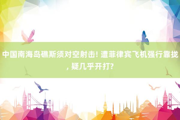 中国南海岛礁斯须对空射击! 遭菲律宾飞机强行靠拢, 疑几乎开打?