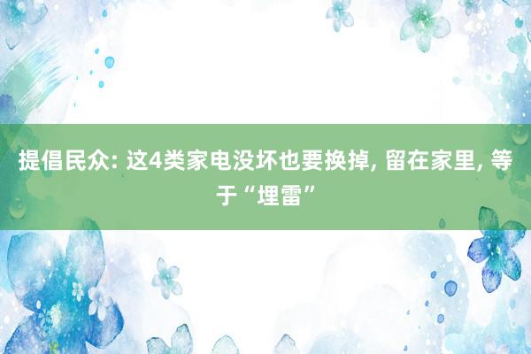 提倡民众: 这4类家电没坏也要换掉, 留在家里, 等于“埋雷”