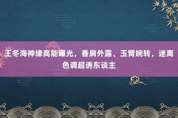 王冬海神缘高能曝光，香肩外露、玉臂婉转，迷离色调超诱东谈主