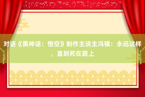 对话《黑神话：悟空》制作主谈主冯骥：永远这样，直到死在路上