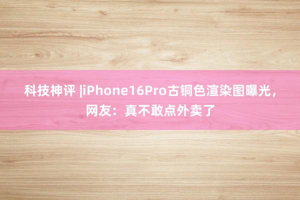 科技神评 |iPhone16Pro古铜色渲染图曝光，网友：真不敢点外卖了