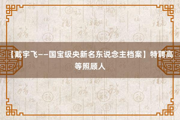 【戴宇飞——国宝级央新名东说念主档案】特聘高等照顾人