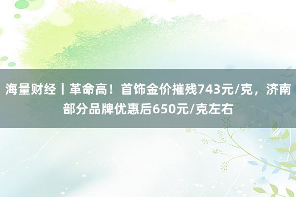 海量财经丨革命高！首饰金价摧残743元/克，济南部分品牌优惠后650元/克左右