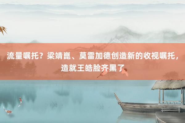 流量嘱托？梁靖崑、莫雷加德创造新的收视嘱托，造就王皓脸齐黑了