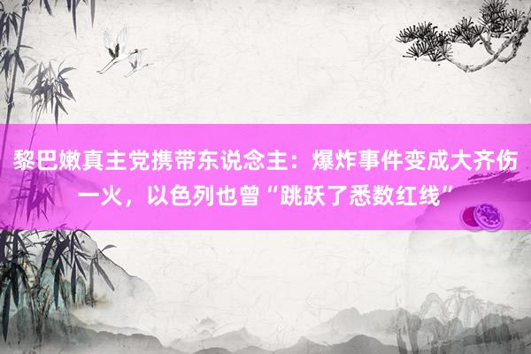 黎巴嫩真主党携带东说念主：爆炸事件变成大齐伤一火，以色列也曾“跳跃了悉数红线”