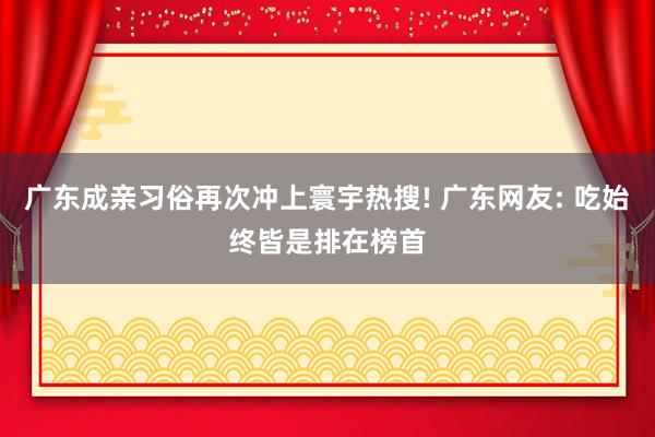 广东成亲习俗再次冲上寰宇热搜! 广东网友: 吃始终皆是排在榜首