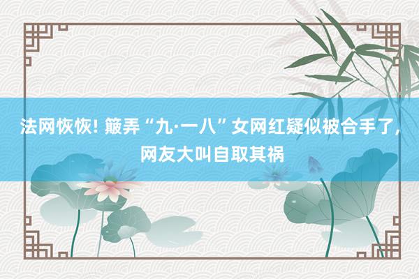 法网恢恢! 簸弄“九·一八”女网红疑似被合手了, 网友大叫自取其祸